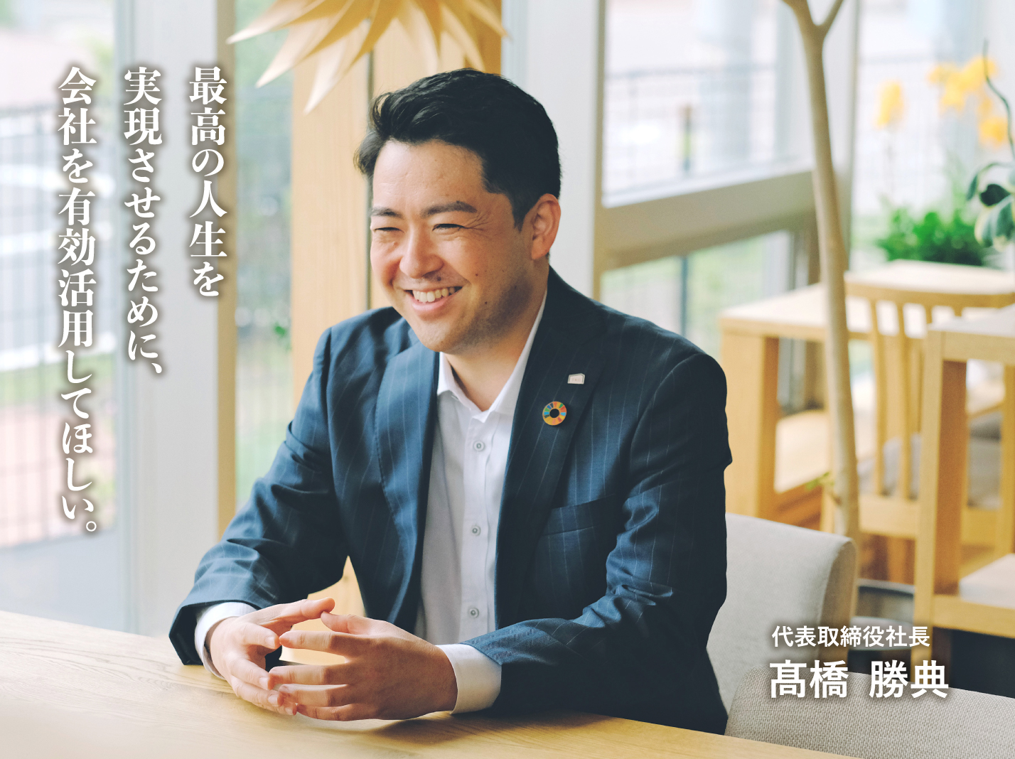 最高の人生を実現させるために、会社を有効活用してほしい。 代表取締役社長 髙橋  勝典